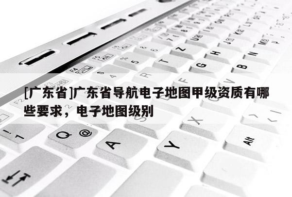 [廣東省]廣東省導(dǎo)航電子地圖甲級資質(zhì)有哪些要求，電子地圖級別