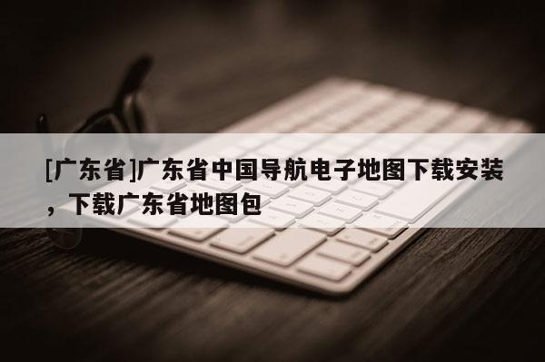 [廣東省]廣東省中國導(dǎo)航電子地圖下載安裝，下載廣東省地圖包