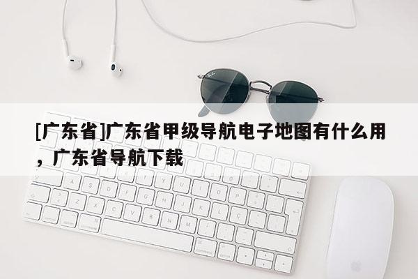 [廣東省]廣東省甲級導(dǎo)航電子地圖有什么用，廣東省導(dǎo)航下載