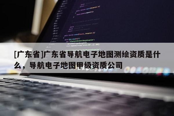 [廣東省]廣東省導(dǎo)航電子地圖測(cè)繪資質(zhì)是什么，導(dǎo)航電子地圖甲級(jí)資質(zhì)公司