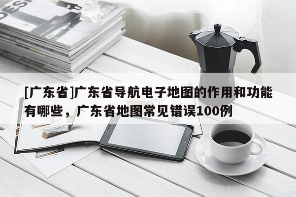 [廣東省]廣東省導航電子地圖的作用和功能有哪些，廣東省地圖常見錯誤100例