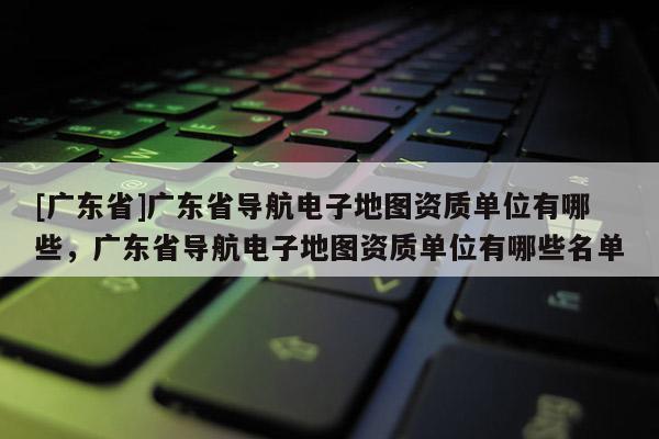 [廣東省]廣東省導航電子地圖資質(zhì)單位有哪些，廣東省導航電子地圖資質(zhì)單位有哪些名單