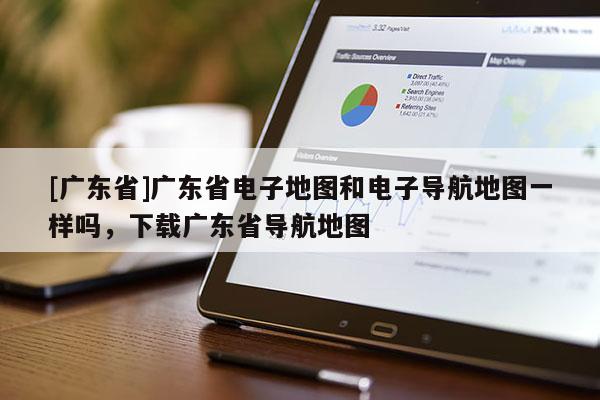 [廣東省]廣東省電子地圖和電子導(dǎo)航地圖一樣嗎，下載廣東省導(dǎo)航地圖