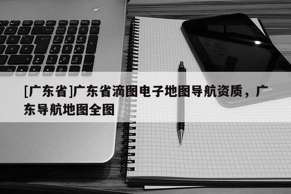 [廣東省]廣東省滴圖電子地圖導(dǎo)航資質(zhì)，廣東導(dǎo)航地圖全圖