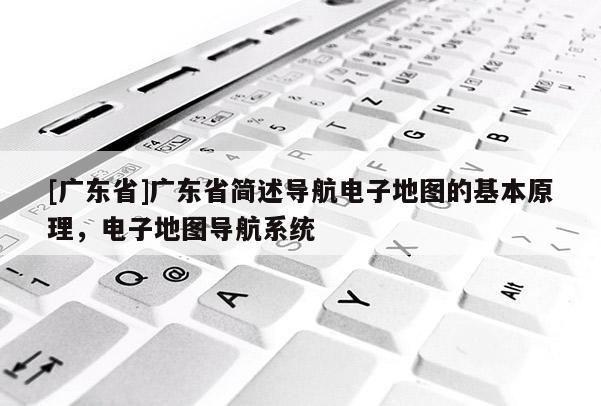 [廣東省]廣東省簡述導(dǎo)航電子地圖的基本原理，電子地圖導(dǎo)航系統(tǒng)